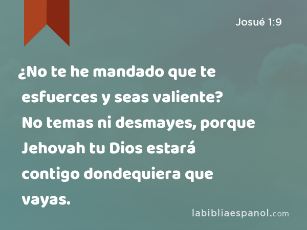 ¿No te he mandado que te esfuerces y seas valiente? No temas ni desmayes, porque Jehovah tu Dios estará contigo dondequiera que vayas. - Josué 1:9