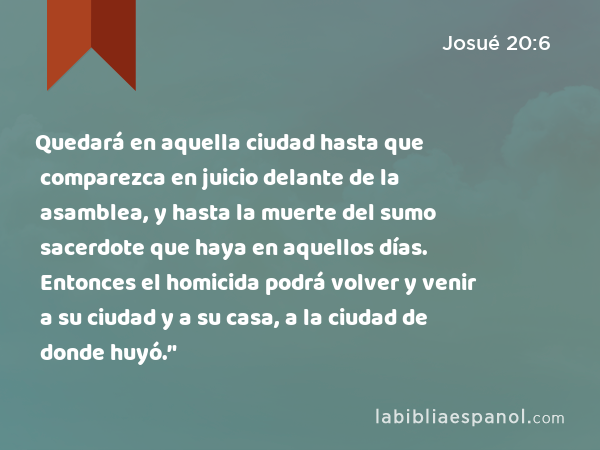 Quedará en aquella ciudad hasta que comparezca en juicio delante de la asamblea, y hasta la muerte del sumo sacerdote que haya en aquellos días. Entonces el homicida podrá volver y venir a su ciudad y a su casa, a la ciudad de donde huyó.’' - Josué 20:6