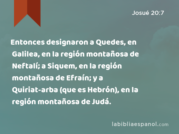 Entonces designaron a Quedes, en Galilea, en la región montañosa de Neftalí; a Siquem, en la región montañosa de Efraín; y a Quiriat-arba (que es Hebrón), en la región montañosa de Judá. - Josué 20:7