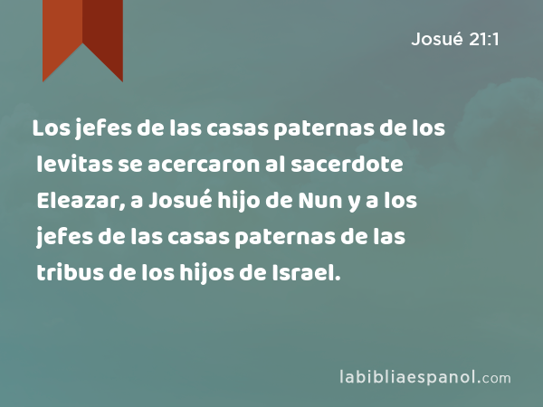 Los jefes de las casas paternas de los levitas se acercaron al sacerdote Eleazar, a Josué hijo de Nun y a los jefes de las casas paternas de las tribus de los hijos de Israel. - Josué 21:1