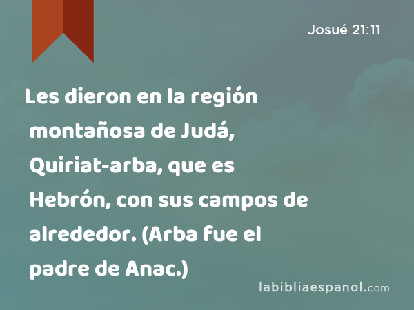 Les dieron en la región montañosa de Judá, Quiriat-arba, que es Hebrón, con sus campos de alrededor. (Arba fue el padre de Anac.) - Josué 21:11