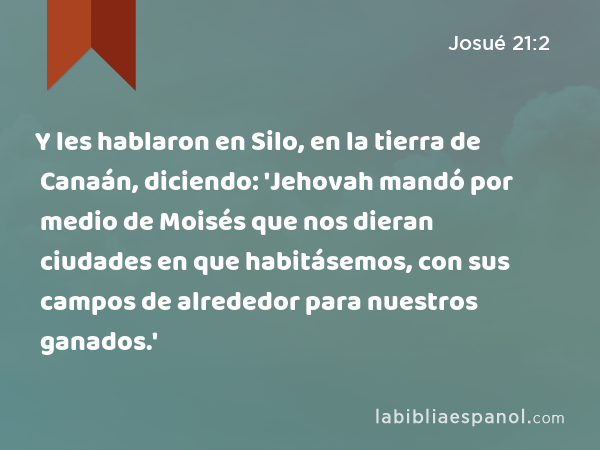 Y les hablaron en Silo, en la tierra de Canaán, diciendo: 'Jehovah mandó por medio de Moisés que nos dieran ciudades en que habitásemos, con sus campos de alrededor para nuestros ganados.' - Josué 21:2