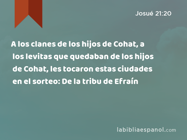 A los clanes de los hijos de Cohat, a los levitas que quedaban de los hijos de Cohat, les tocaron estas ciudades en el sorteo: De la tribu de Efraín - Josué 21:20