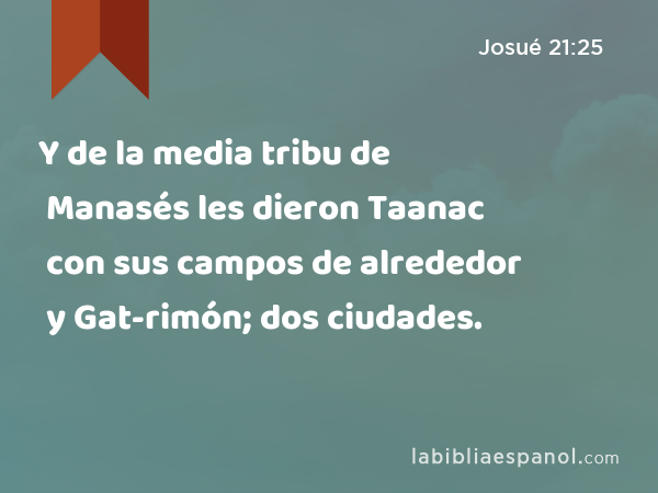 Y de la media tribu de Manasés les dieron Taanac con sus campos de alrededor y Gat-rimón con sus campos de alrededor; dos ciudades. - Josué 21:25