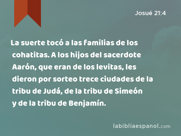 La suerte tocó a las familias de los cohatitas. A los hijos del sacerdote Aarón, que eran de los levitas, les dieron por sorteo trece ciudades de la tribu de Judá, de la tribu de Simeón y de la tribu de Benjamín. - Josué 21:4