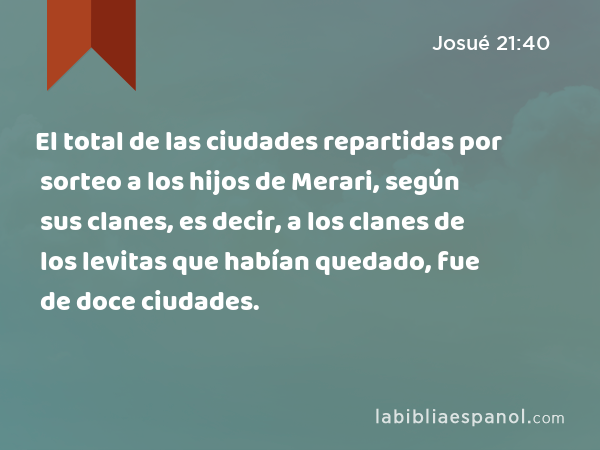 El total de las ciudades repartidas por sorteo a los hijos de Merari, según sus clanes, es decir, a los clanes de los levitas que habían quedado, fue de doce ciudades. - Josué 21:40