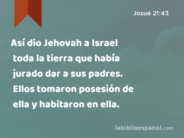 Así dio Jehovah a Israel toda la tierra que había jurado dar a sus padres. Ellos tomaron posesión de ella y habitaron en ella. - Josué 21:43