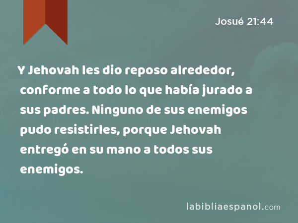 Y Jehovah les dio reposo alrededor, conforme a todo lo que había jurado a sus padres. Ninguno de sus enemigos pudo resistirles, porque Jehovah entregó en su mano a todos sus enemigos. - Josué 21:44