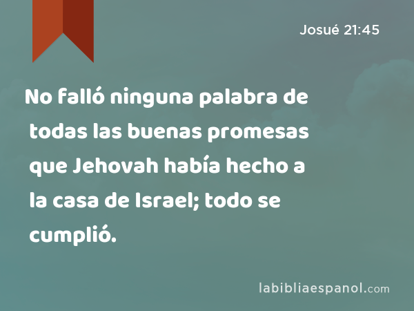 No falló ninguna palabra de todas las buenas promesas que Jehovah había hecho a la casa de Israel; todo se cumplió. - Josué 21:45