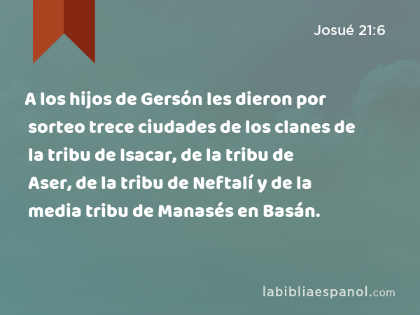A los hijos de Gersón les dieron por sorteo trece ciudades de los clanes de la tribu de Isacar, de la tribu de Aser, de la tribu de Neftalí y de la media tribu de Manasés en Basán. - Josué 21:6