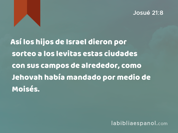 Así los hijos de Israel dieron por sorteo a los levitas estas ciudades con sus campos de alrededor, como Jehovah había mandado por medio de Moisés. - Josué 21:8