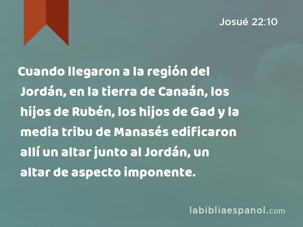 Cuando llegaron a la región del Jordán, en la tierra de Canaán, los hijos de Rubén, los hijos de Gad y la media tribu de Manasés edificaron allí un altar junto al Jordán, un altar de aspecto imponente. - Josué 22:10