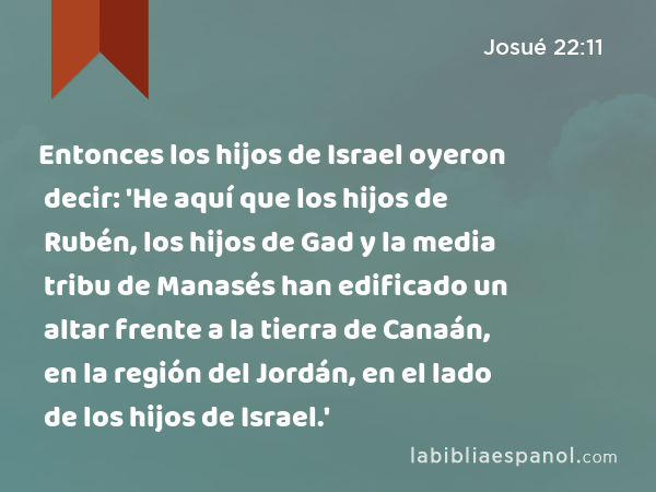 Entonces los hijos de Israel oyeron decir: 'He aquí que los hijos de Rubén, los hijos de Gad y la media tribu de Manasés han edificado un altar frente a la tierra de Canaán, en la región del Jordán, en el lado de los hijos de Israel.' - Josué 22:11