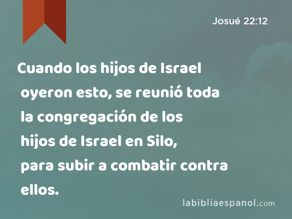 Cuando los hijos de Israel oyeron esto, se reunió toda la congregación de los hijos de Israel en Silo, para subir a combatir contra ellos. - Josué 22:12