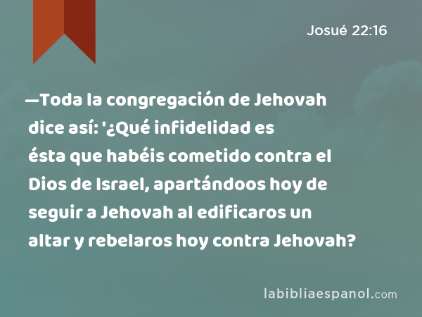 —Toda la congregación de Jehovah dice así: '¿Qué infidelidad es ésta que habéis cometido contra el Dios de Israel, apartándoos hoy de seguir a Jehovah al edificaros un altar y rebelaros hoy contra Jehovah? - Josué 22:16