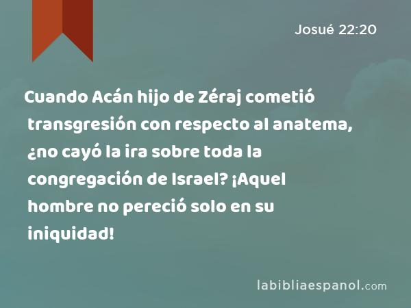 Cuando Acán hijo de Zéraj cometió transgresión con respecto al anatema, ¿no cayó la ira sobre toda la congregación de Israel? ¡Aquel hombre no pereció solo en su iniquidad! - Josué 22:20