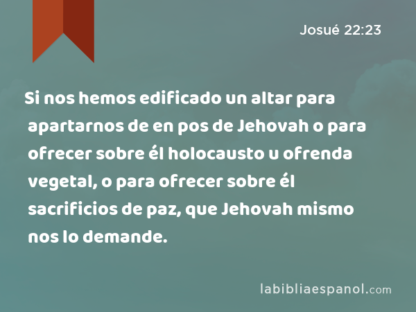 Si nos hemos edificado un altar para apartarnos de en pos de Jehovah o para ofrecer sobre él holocausto u ofrenda vegetal, o para ofrecer sobre él sacrificios de paz, que Jehovah mismo nos lo demande. - Josué 22:23