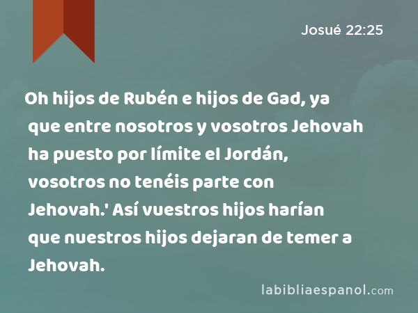 Oh hijos de Rubén e hijos de Gad, ya que entre nosotros y vosotros Jehovah ha puesto por límite el Jordán, vosotros no tenéis parte con Jehovah.' Así vuestros hijos harían que nuestros hijos dejaran de temer a Jehovah. - Josué 22:25