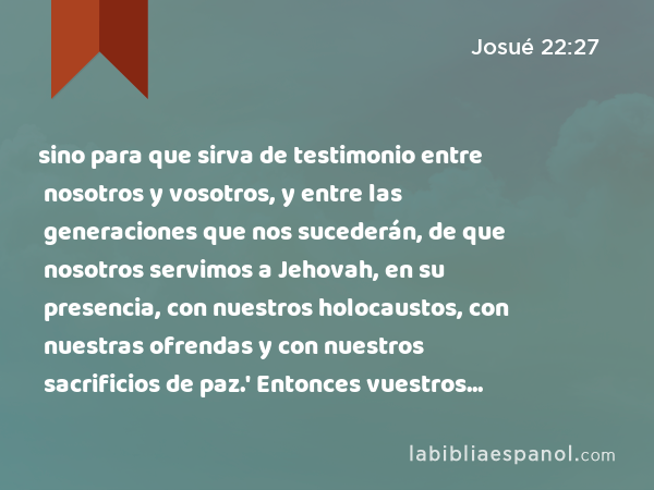 sino para que sirva de testimonio entre nosotros y vosotros, y entre las generaciones que nos sucederán, de que nosotros servimos a Jehovah, en su presencia, con nuestros holocaustos, con nuestras ofrendas y con nuestros sacrificios de paz.' Entonces vuestros hijos no podrán decir a nuestros hijos en el futuro: 'Vosotros no tenéis parte con Jehovah.' - Josué 22:27