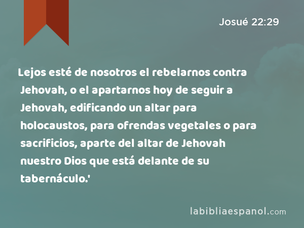 Lejos esté de nosotros el rebelarnos contra Jehovah, o el apartarnos hoy de seguir a Jehovah, edificando un altar para holocaustos, para ofrendas vegetales o para sacrificios, aparte del altar de Jehovah nuestro Dios que está delante de su tabernáculo.' - Josué 22:29