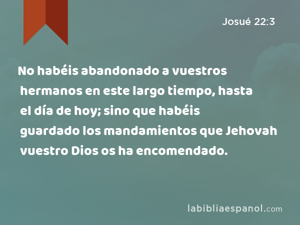 No habéis abandonado a vuestros hermanos en este largo tiempo, hasta el día de hoy; sino que habéis guardado los mandamientos que Jehovah vuestro Dios os ha encomendado. - Josué 22:3