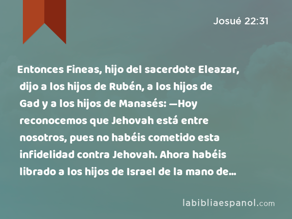 Entonces Fineas, hijo del sacerdote Eleazar, dijo a los hijos de Rubén, a los hijos de Gad y a los hijos de Manasés: —Hoy reconocemos que Jehovah está entre nosotros, pues no habéis cometido esta infidelidad contra Jehovah. Ahora habéis librado a los hijos de Israel de la mano de Jehovah. - Josué 22:31