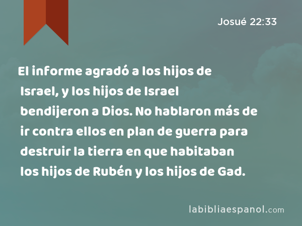 El informe agradó a los hijos de Israel, y los hijos de Israel bendijeron a Dios. No hablaron más de ir contra ellos en plan de guerra para destruir la tierra en que habitaban los hijos de Rubén y los hijos de Gad. - Josué 22:33