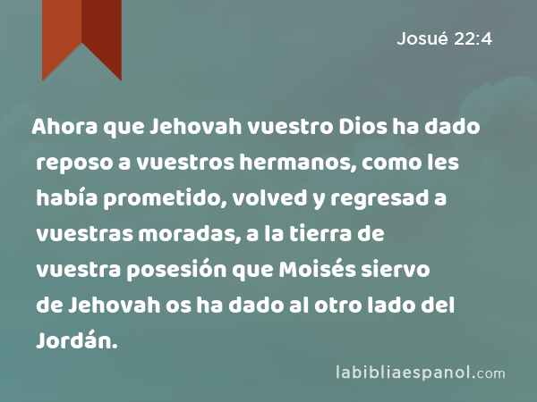 Ahora que Jehovah vuestro Dios ha dado reposo a vuestros hermanos, como les había prometido, volved y regresad a vuestras moradas, a la tierra de vuestra posesión que Moisés siervo de Jehovah os ha dado al otro lado del Jordán. - Josué 22:4