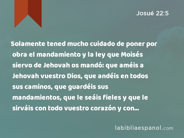 Solamente tened mucho cuidado de poner por obra el mandamiento y la ley que Moisés siervo de Jehovah os mandó: que améis a Jehovah vuestro Dios, que andéis en todos sus caminos, que guardéis sus mandamientos, que le seáis fieles y que le sirváis con todo vuestro corazón y con toda vuestra alma. - Josué 22:5