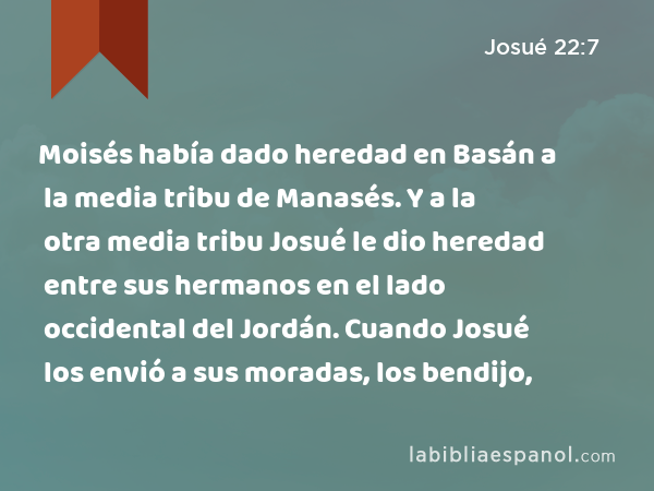 Moisés había dado heredad en Basán a la media tribu de Manasés. Y a la otra media tribu Josué le dio heredad entre sus hermanos en el lado occidental del Jordán. Cuando Josué los envió a sus moradas, los bendijo, - Josué 22:7