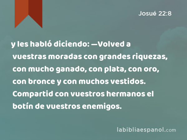 y les habló diciendo: —Volved a vuestras moradas con grandes riquezas, con mucho ganado, con plata, con oro, con bronce y con muchos vestidos. Compartid con vuestros hermanos el botín de vuestros enemigos. - Josué 22:8