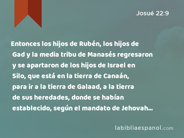 Entonces los hijos de Rubén, los hijos de Gad y la media tribu de Manasés regresaron y se apartaron de los hijos de Israel en Silo, que está en la tierra de Canaán, para ir a la tierra de Galaad, a la tierra de sus heredades, donde se habían establecido, según el mandato de Jehovah por medio de Moisés. - Josué 22:9