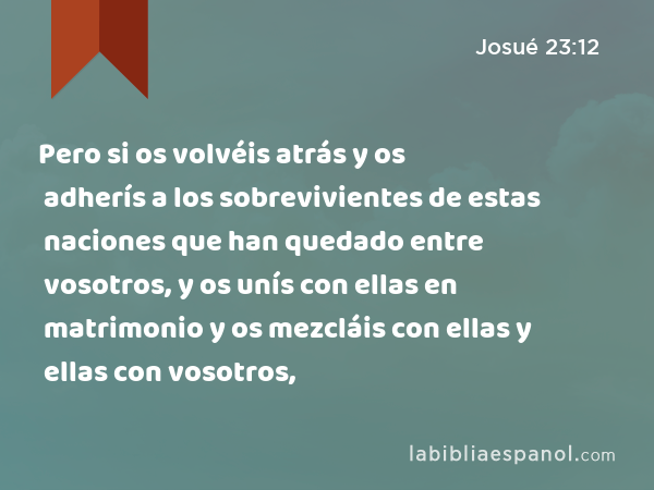 Pero si os volvéis atrás y os adherís a los sobrevivientes de estas naciones que han quedado entre vosotros, y os unís con ellas en matrimonio y os mezcláis con ellas y ellas con vosotros, - Josué 23:12