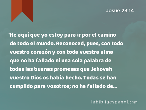 'He aquí que yo estoy para ir por el camino de todo el mundo. Reconoced, pues, con todo vuestro corazón y con toda vuestra alma que no ha fallado ni una sola palabra de todas las buenas promesas que Jehovah vuestro Dios os había hecho. Todas se han cumplido para vosotros; no ha fallado de ellas ni una sola palabra. - Josué 23:14