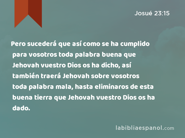 Pero sucederá que así como se ha cumplido para vosotros toda palabra buena que Jehovah vuestro Dios os ha dicho, así también traerá Jehovah sobre vosotros toda palabra mala, hasta eliminaros de esta buena tierra que Jehovah vuestro Dios os ha dado. - Josué 23:15