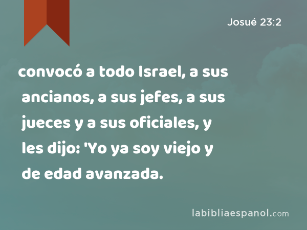 convocó a todo Israel, a sus ancianos, a sus jefes, a sus jueces y a sus oficiales, y les dijo: 'Yo ya soy viejo y de edad avanzada. - Josué 23:2