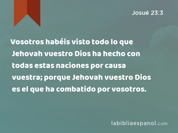 Vosotros habéis visto todo lo que Jehovah vuestro Dios ha hecho con todas estas naciones por causa vuestra; porque Jehovah vuestro Dios es el que ha combatido por vosotros. - Josué 23:3