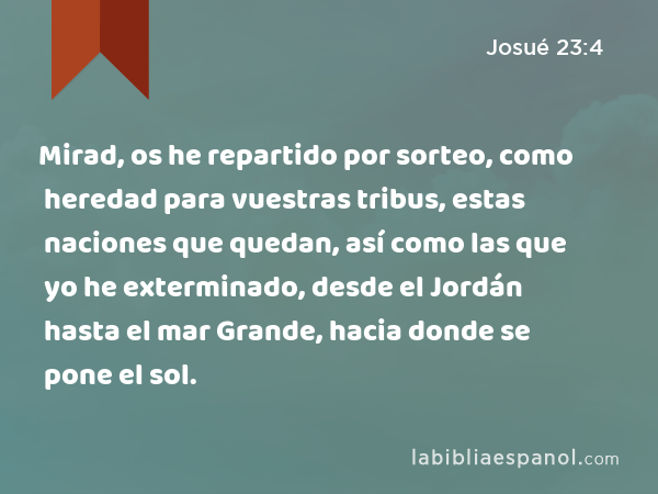 Mirad, os he repartido por sorteo, como heredad para vuestras tribus, estas naciones que quedan, así como las que yo he exterminado, desde el Jordán hasta el mar Grande, hacia donde se pone el sol. - Josué 23:4