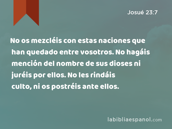 No os mezcléis con estas naciones que han quedado entre vosotros. No hagáis mención del nombre de sus dioses ni juréis por ellos. No les rindáis culto, ni os postréis ante ellos. - Josué 23:7