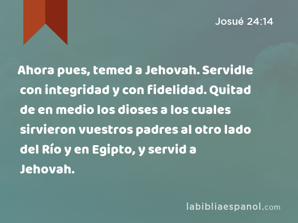 Ahora pues, temed a Jehovah. Servidle con integridad y con fidelidad. Quitad de en medio los dioses a los cuales sirvieron vuestros padres al otro lado del Río y en Egipto, y servid a Jehovah. - Josué 24:14