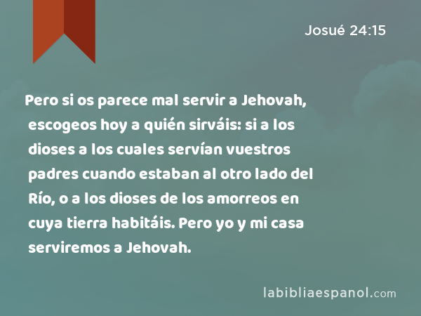 Pero si os parece mal servir a Jehovah, escogeos hoy a quién sirváis: si a los dioses a los cuales servían vuestros padres cuando estaban al otro lado del Río, o a los dioses de los amorreos en cuya tierra habitáis. Pero yo y mi casa serviremos a Jehovah. - Josué 24:15