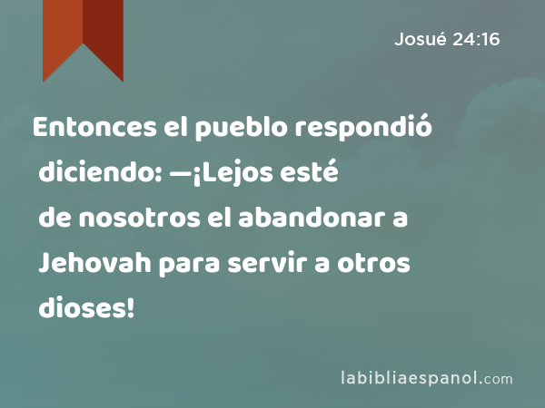 Entonces el pueblo respondió diciendo: —¡Lejos esté de nosotros el abandonar a Jehovah para servir a otros dioses! - Josué 24:16