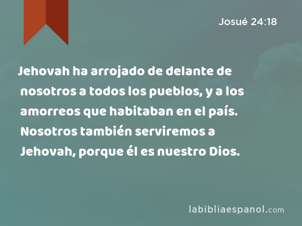 Jehovah ha arrojado de delante de nosotros a todos los pueblos, y a los amorreos que habitaban en el país. Nosotros también serviremos a Jehovah, porque él es nuestro Dios. - Josué 24:18