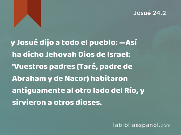 y Josué dijo a todo el pueblo: —Así ha dicho Jehovah Dios de Israel: 'Vuestros padres (Taré, padre de Abraham y de Nacor) habitaron antiguamente al otro lado del Río, y sirvieron a otros dioses. - Josué 24:2