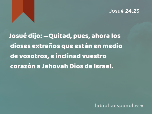 Josué dijo: —Quitad, pues, ahora los dioses extraños que están en medio de vosotros, e inclinad vuestro corazón a Jehovah Dios de Israel. - Josué 24:23