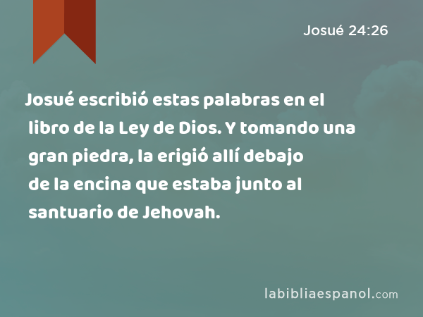 Josué escribió estas palabras en el libro de la Ley de Dios. Y tomando una gran piedra, la erigió allí debajo de la encina que estaba junto al santuario de Jehovah. - Josué 24:26