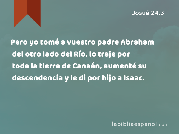 Pero yo tomé a vuestro padre Abraham del otro lado del Río, lo traje por toda la tierra de Canaán, aumenté su descendencia y le di por hijo a Isaac. - Josué 24:3
