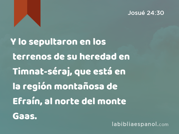 Y lo sepultaron en los terrenos de su heredad en Timnat-séraj, que está en la región montañosa de Efraín, al norte del monte Gaas. - Josué 24:30