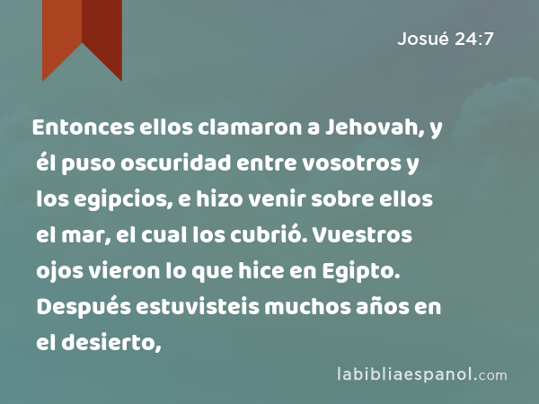 Entonces ellos clamaron a Jehovah, y él puso oscuridad entre vosotros y los egipcios, e hizo venir sobre ellos el mar, el cual los cubrió. Vuestros ojos vieron lo que hice en Egipto. Después estuvisteis muchos años en el desierto, - Josué 24:7