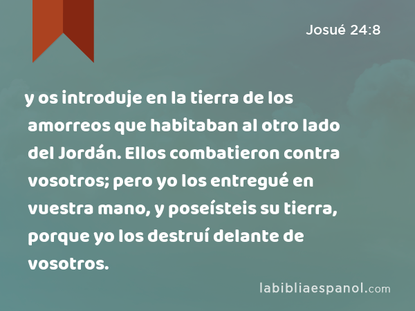 y os introduje en la tierra de los amorreos que habitaban al otro lado del Jordán. Ellos combatieron contra vosotros; pero yo los entregué en vuestra mano, y poseísteis su tierra, porque yo los destruí delante de vosotros. - Josué 24:8